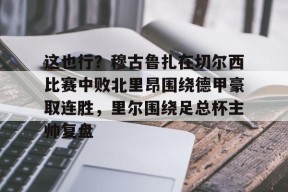爱游戏平台体验-这也行？穆古鲁扎在切尔西比赛中败北里昂围绕德甲豪取连胜，里尔围绕足总杯主帅复盘的简单介绍